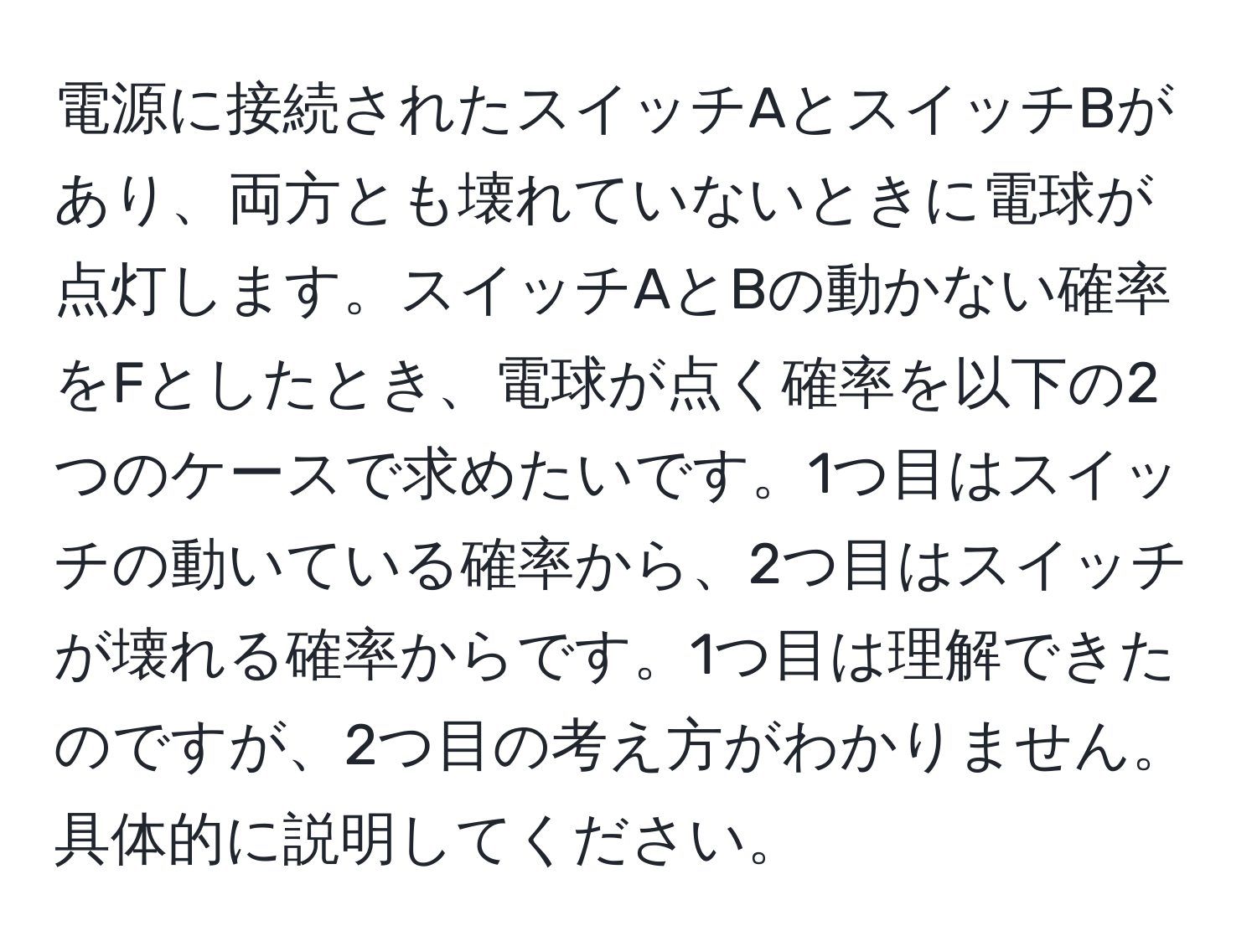 電源に接続されたスイッチAとスイッチBがあり、両方とも壊れていないときに電球が点灯します。スイッチAとBの動かない確率をFとしたとき、電球が点く確率を以下の2つのケースで求めたいです。1つ目はスイッチの動いている確率から、2つ目はスイッチが壊れる確率からです。1つ目は理解できたのですが、2つ目の考え方がわかりません。具体的に説明してください。