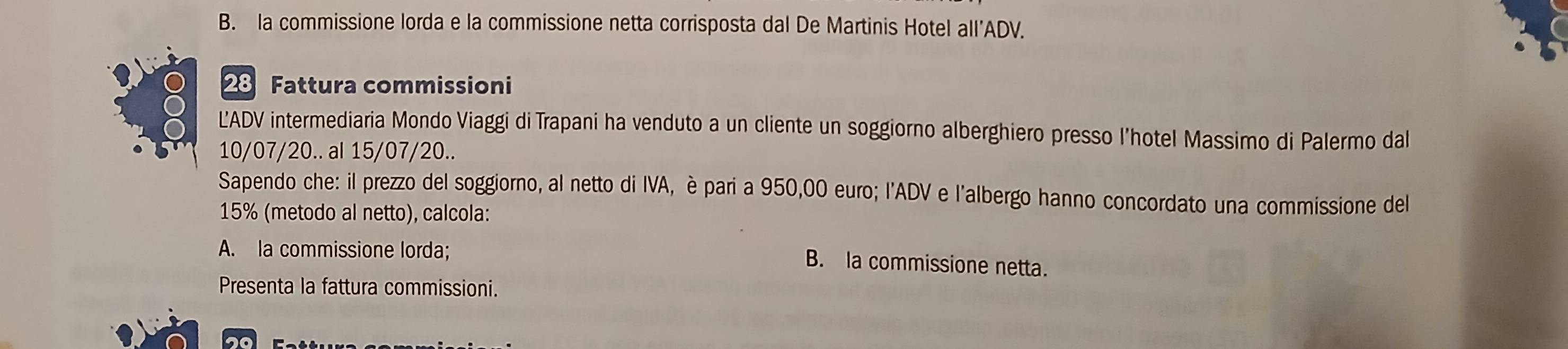 la commissione lorda e la commissione netta corrisposta dal De Martinis Hotel all’ADV.
28 Fattura commissioni
LADV intermediaria Mondo Viaggi di Trapani ha venduto a un cliente un soggiorno alberghiero presso l'hotel Massimo di Palermo dal
10/07/20.. al 15/07/20..
Sapendo che: il prezzo del soggiorno, al netto di IVA, è pari a 950,00 euro; l'ADV e l'albergo hanno concordato una commissione del
15% (metodo al netto), calcola:
A. la commissione lorda;
B. la commissione netta.
Presenta la fattura commissioni.