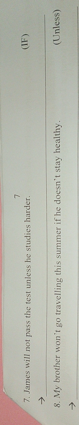 7 
7. James will not pass the test unless he studies harder. (IF) 
_y 
8. My brother won’t go travelling this summer if he doesn’t stay healthy. (Unless) 
_