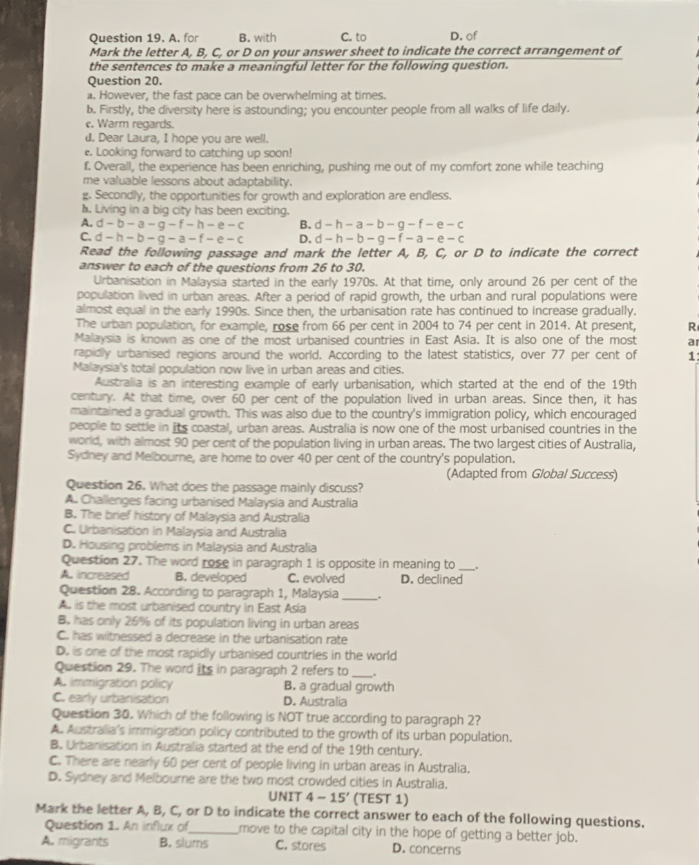 A. for B. with C. to D. of
Mark the letter A, B, C, or D on your answer sheet to indicate the correct arrangement of
the sentences to make a meaningful letter for the following question.
Question 20.
a. However, the fast pace can be overwhelming at times.
b. Firstly, the diversity here is astounding; you encounter people from all walks of life daily.
c. Warm regards.
d. Dear Laura, I hope you are well.
e. Looking forward to catching up soon!
f. Overall, the experience has been enriching, pushing me out of my comfort zone while teaching
me valuable lessons about adaptability.
g. Secondly, the opportunities for growth and exploration are endless.
h. Living in a big city has been exciting.
A. d-b-a-g-f-h-e-c B. d-h-a-b-g-f-e-c
C. d-h-b-g-a-f-e-c D. d-h-b-g-f-a-e-c
Read the following passage and mark the letter A, B, C, or D to indicate the correct
answer to each of the questions from 26 to 30.
Urbanisation in Malaysia started in the early 1970s. At that time, only around 26 per cent of the
population lived in urban areas. After a period of rapid growth, the urban and rural populations were
almost equal in the early 1990s. Since then, the urbanisation rate has continued to increase gradually.
The urban population, for example, rose from 66 per cent in 2004 to 74 per cent in 2014. At present, R
Malaysia is known as one of the most urbanised countries in East Asia. It is also one of the most a
rapidly urbanised regions around the world. According to the latest statistics, over 77 per cent of 11
Malaysia's total population now live in urban areas and cities.
Australlia is an interesting example of early urbanisation, which started at the end of the 19th
century. At that time, over 60 per cent of the population lived in urban areas. Since then, it has
maintained a gradual growth. This was also due to the country's immigration policy, which encouraged
people to settle in its coastal, urban areas. Australia is now one of the most urbanised countries in the
world, with almost 90 per cent of the population living in urban areas. The two largest cities of Australia,
Sydney and Melbourne, are home to over 40 per cent of the country's population.
(Adapted from Global Success)
Question 26. What does the passage mainly discuss?
A. Challenges facing urbanised Malaysia and Australia
B. The brief history of Malaysia and Australia
C. Urbanisation in Malaysia and Australia
D. Housing problems in Malaysia and Australia
Question 27. The word rose in paragraph 1 is opposite in meaning to _.
A increased B. developed C. evolved D. declined
Question 28. According to paragraph 1, Malaysia _.
A. is the most urbanised country in East Asia
B. has only 26% of its population living in urban areas
C. has witnessed a decrease in the urbanisation rate
D. is one of the most rapidly urbanised countries in the world
Question 29. The word its in paragraph 2 refers to_
A. immigration policy B. a gradual growth
C. early urbanisation D. Australia
Question 30. Which of the following is NOT true according to paragraph 2?
A. Australia's immigration policy contributed to the growth of its urban population.
B. Urbanisation in Australia started at the end of the 19th century.
C. There are nearly 60 per cent of people living in urban areas in Australia.
D. Sydney and Melbourne are the two most crowded cities in Australia.
UNIT 4-15' (TEST 1)
Mark the letter A, B, C, or D to indicate the correct answer to each of the following questions.
Question 1. An influx of_ move to the capital city in the hope of getting a better job.
A. migrants B. slums C. stores D. concerns