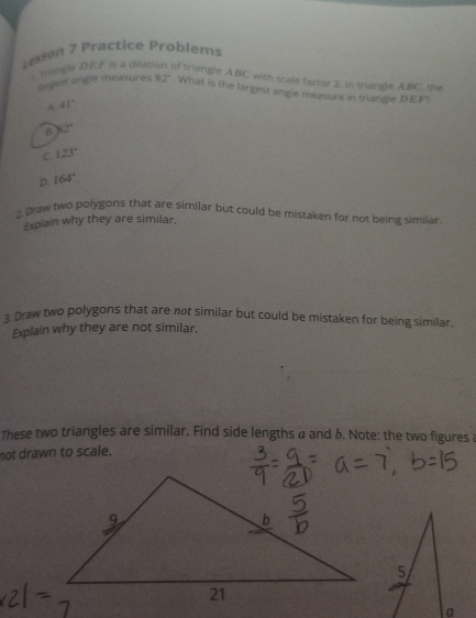 Lesson 7 Practice Problems
.vilangle DEF is a dilati of triangln ABC with scale factor 2. in triangle ABC. the
lagest angle measures 82°. What is the largest angle measure in triangle DEF
A 41°
B. 82°
C. 123°
D. 164°
2 Draw two polygons that are similar but could be mistaken for not being similar
Explain why they are similar.
1 Draw two polygons that are not similar but could be mistaken for being similar.
Explain why they are not similar.
These two triangles are similar. Find side lengths a and b. Note: the two figures a
not drawn to scale.