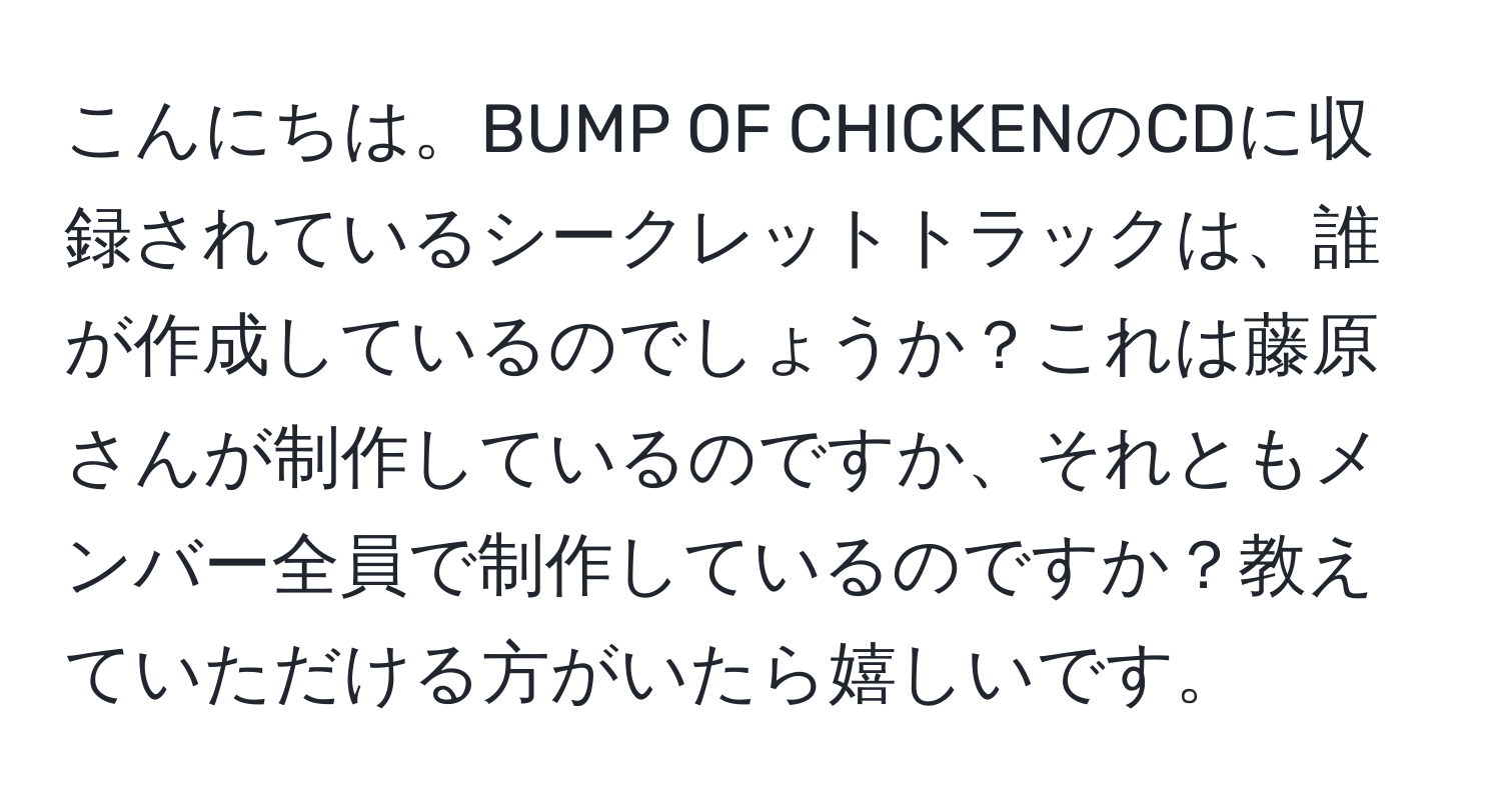 こんにちは。BUMP OF CHICKENのCDに収録されているシークレットトラックは、誰が作成しているのでしょうか？これは藤原さんが制作しているのですか、それともメンバー全員で制作しているのですか？教えていただける方がいたら嬉しいです。