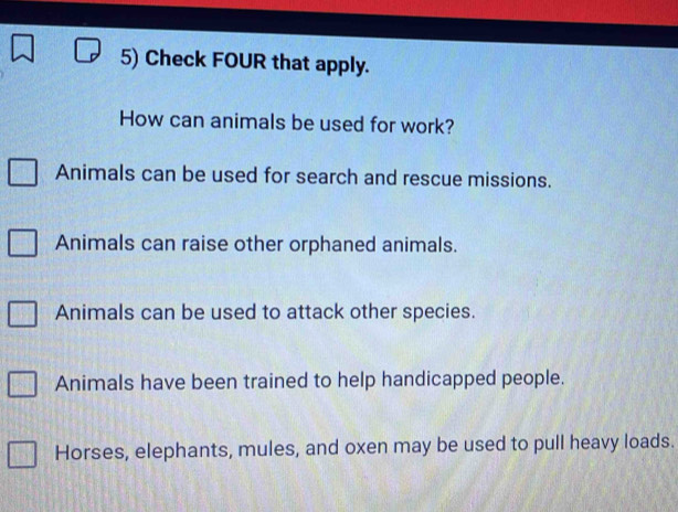 Check FOUR that apply.
How can animals be used for work?
Animals can be used for search and rescue missions.
Animals can raise other orphaned animals.
Animals can be used to attack other species.
Animals have been trained to help handicapped people.
Horses, elephants, mules, and oxen may be used to pull heavy loads.