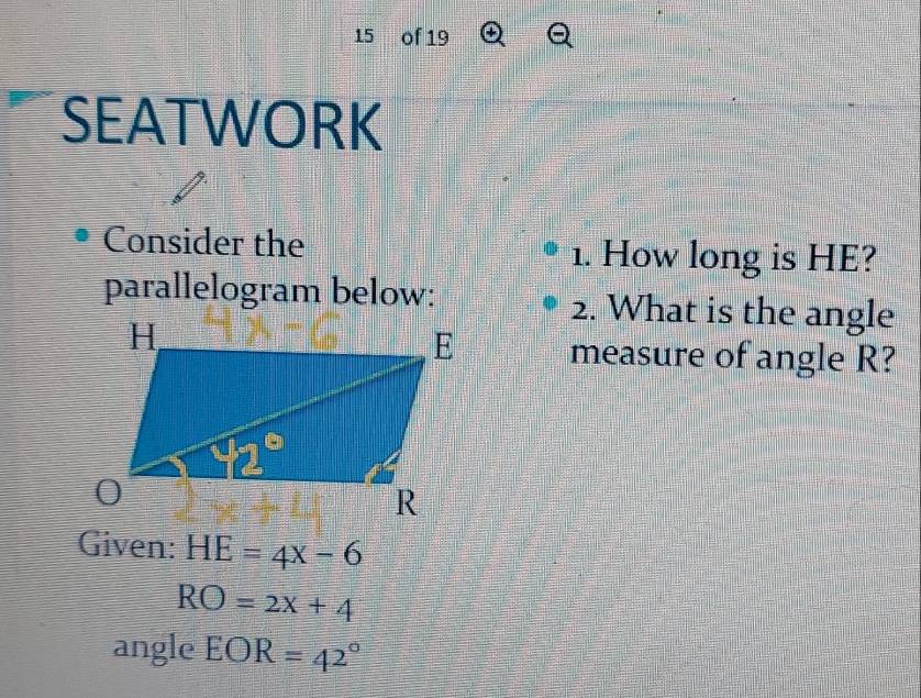 of 19
SEATWORK
Consider the 1. How long is HE?
parallelogram below: 2. What is the angle
measure of angle R?
Given: HE=4x-6
RO=2x+4
angle EOR=42°