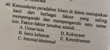 Amerika
40. Kemunduran peradaban Islam di dunia merupakan
hasil dari berbagai faktor yang saling
mempengaruhi dan mempengaruhi satu sama
lain. Faktor-faktor tersebut adalah….
A. Umur/usia D. Kekayaan
B. Jenis kelamin E. Ketentraman
C. Internal/eksternal