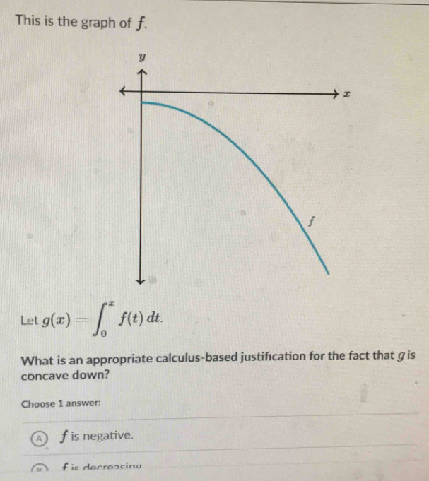 This is the graph of f.
Let g(x)=∈t _0^xf(t)dt. 
What is an appropriate calculus-based justifcation for the fact that gis
concave down?
Choose 1 answer:
A f is negative.
f is decreasing