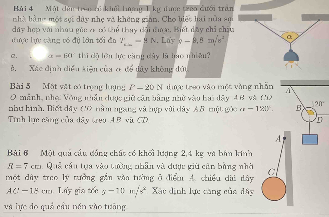 Một đèn treo có khối lượng 1 kg được treo dưới trần
nhà bằng một sợi dây nhẹ và không giãn. Cho biết hai nửa sợi
dây hợp với nhau góc α có thể thay đổi được. Biết dây chỉ chịu
được lực căng có độ lớn tối đa T_max=8N. Lấy g=9,8m/s^2.
a. alpha =60° thì độ lớn lực căng dây là bao nhiêu?
b. Xác định điều kiện của α để dây không đứt.
Bài 5 Một vật có trọng lượng P=20N được treo vào một vòng n
O mảnh, nhẹ. Vòng nhẫn được giữ cân bằng nhờ vào hai dây AB và 
như hình. Biết dây CD nằm ngang và hợp với dây AB một góc alpha =120°.
Tính lực căng của dây treo AB và CD. 
Bài 6 Một quả cầu đồng chất có khối lượng 2,4 kg và bán kính
R=7cm 1. Quả cầu tựa vào tường nhẫn và được giữ cân bằng nhờ 
một dây treo lý tưởng gắn vào tường ở điểm A, chiều dài dây
AC=18cm. Lấy gia tốc g=10m/s^2. Xác định lực căng của dây
và lực do quả cầu nén vào tường.