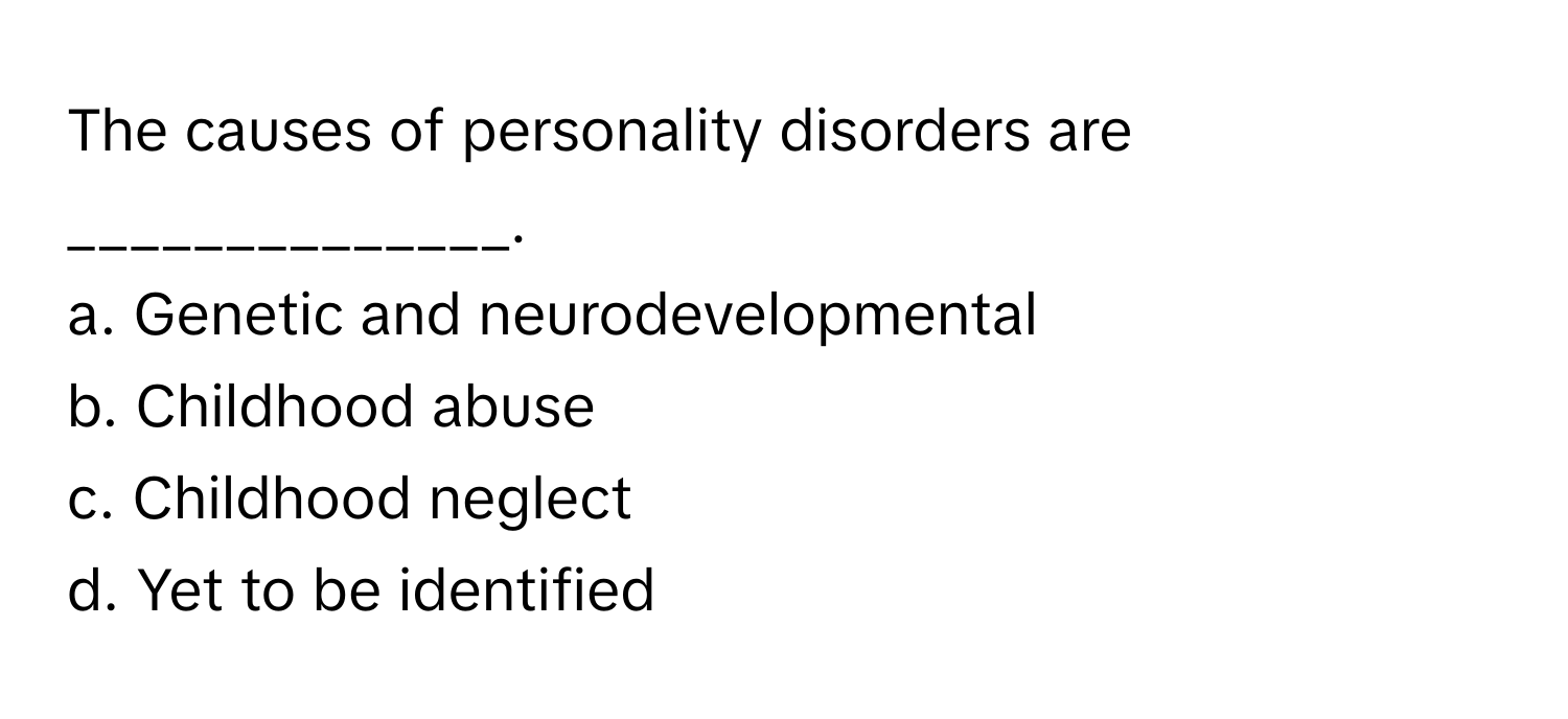 The causes of personality disorders are ______________.

a. Genetic and neurodevelopmental
b. Childhood abuse
c. Childhood neglect
d. Yet to be identified