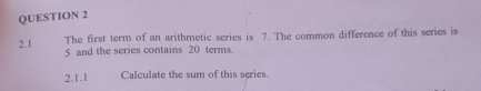 2.1 The first term of an arithmetic series is 7. The common difference of this series is
5 and the series contains 20 terms. 
2.1.1 Calculate the sum of this scries.