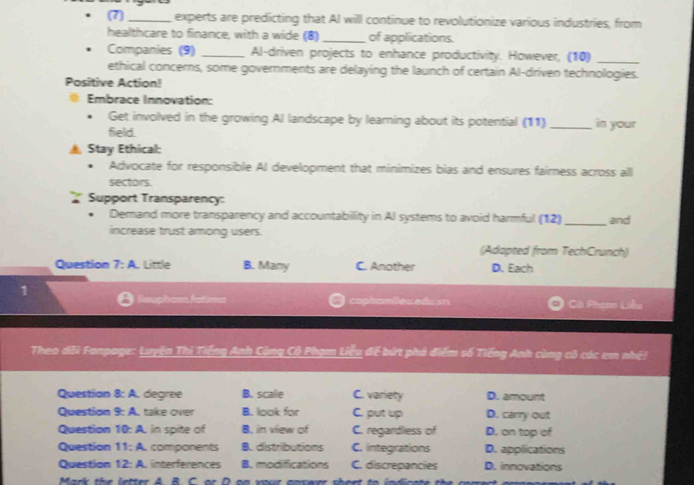 (7)_ experts are predicting that Al willl continue to revolutionize various industries, from
healthcare to finance, with a wide (8) _of applications.
Companies (9) _Al-driven projects to enhance productivity. However, (10)_
ethical concerns, some governments are delaying the launch of certain Al-driven technologies.
Positive Action!
# Embrace Innovation:
Get involved in the growing AI landscape by leaming about its potential (11)_ in your
field.
▲ Stay Ethical:
Advocate for responsible AI development that minimizes bias and ensures fairness across all
sectors.
Support Transparency:
Demand more transparency and accountability in Al systems to avoid harmful (12)_ and
increase trust among users.
(Adapted from TechCrunch)
Question 7:A. Little B. Many C. Another D. Each
1
= fatim= cophamões edu an Cá Phạm Liễu
Theo dôi Fanpage: Luyện Thi Tiếng Anh Cùng Cổ Phạm Liễu để bứt phả điểm số Tiếng Anh cùng cô các em nhệ!
Question 8:A , degree B. sicalle C. variety D. amount
Question 9:A take over B. look for C. put up D. carry out
Question 10:A in spite of B. in view of C. regardless of D. on top of
Question 11:A components B. distributions C. integrations D. applications
Question 12:A , interférences B. modifications C. discrepancies D. innovations
Mark the letter A. B. C. or D on your answer sheet to indicate the corren