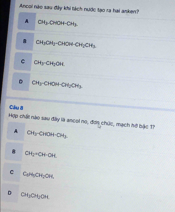 Ancol nào sau đây khi tách nước tạo ra hai anken?
A CH_3-CHOH-CH_3.
B CH_3CH_2-CHOH-CH_2CH_3.
C CH_3-CH_2OH.
D CH_3-CHOH-CH_2CH_3. 
Câu 8
Hợp chất nào sau đây là ancol no, đơn chức, mạch hở bậc 1?
A CH_3-CHOH-CH_3.
B CH_2=CH-OH.
C C_6H_5CH_2OH.
D CH_3CH_2OH.