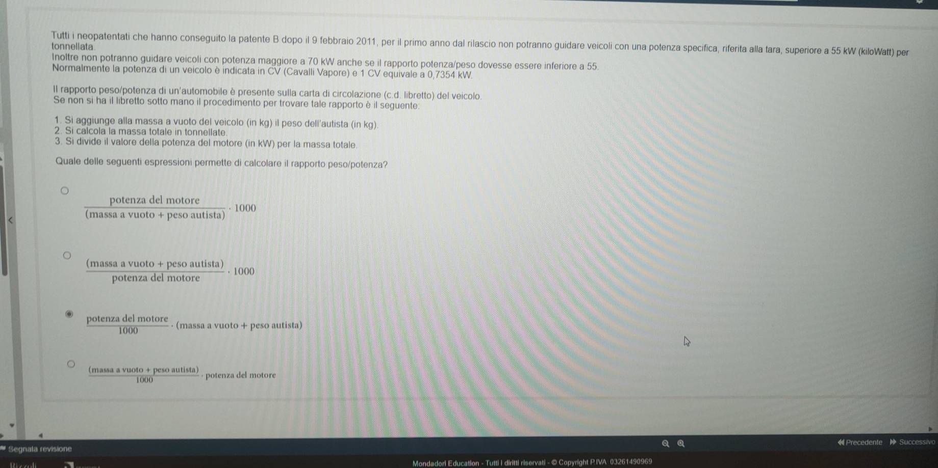 Tutti i neopatentati che hanno conseguito la patente B dopo il 9 febbraio 2011, per il primo anno dal rilascio non potranno guidare veicoli con una potenza specifica, riferita alla tara, superiore a 55 kW (kiloWatt) per 
tonnellata 
Inoltre non potranno guidare veicoli con potenza maggiore a 70 kW anche se il rapporto potenza/peso dovesse essere inferiore a 55. 
Normalmente la potenza di un veicolo è indicata in CV (Cavalli Vapore) e 1 CV equivale a 0,7354 kW. 
Il rapporto peso/potenza di un'automobile è presente sulla carta di circolazione (c.d. libretto) del veicolo 
Se non si ha il libretto sotto mano il procedimento per trovare tale rapportoè il seguente: 
1. Si aggiunge alla massa a vuoto del veicolo (in kg) il peso dell’autista (in kg). 
2. Si calcola la massa totale in tonnellate 
3. Si divide il valore della potenza del motore (in kW) per la massa totale 
Quale delle seguenti espressioni permette di calcolare il rapporto peso/potenza?
 potenzadelmotore/(massavuoto+pesoautista) · 1000
 ((massaavuoto+pesoautista))/potenzadelmotore · 1000
 potenzadelmotore/1000  (massa a vuoto + peso autista)
 ((massaavuoto+pesoautista))/1000  potenza del motore 
Q « Precedente 
* Segnala revisione 
Mondadorl Education - Tutti I diritti riservati - © Copyright P.IVA 03261490969