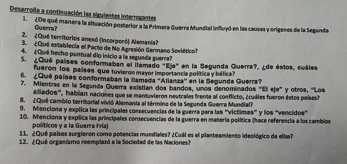 Desarrolla a continuación las siguientes interrogantes 
1. ¿De qué manera la situación posterior a la Primera Guerra Mundial influyó en las causas y orígenes de la Segunda 
Guerra? 
2. ¿Qué territorios anexó (incorporó) Alemania? 
3. ¿Qué establecía el Pacto de No Agresión Germano Soviético? 
4. ¿Qué hecho puntual dio inicio a la segunda guerra? 
5. ¿Qué países conformaban el llamado “Eje” en la Segunda Guerra?, ¿de éstos, cuáles 
fueron los países que tuvieron mayor importancia política y bélica? 
6. ¿Qué países conformaban la llamada “Alianza” en la Segunda Guerra? 
7. Mientras en la Segunda Guerra existían dos bandos, unos denominados “El eje” y otros, “Los 
aliados”, habían naciones que se mantuvieron neutrales frente al conflicto, ¿cuáles fueron éstos países? 
8. ¿Qué cambio territorial vivió Alemania al término de la Segunda Guerra Mundial? 
9. Menciona y explica las principales consecuencias de la guerra para las “víctimas” y los “vencidos” 
10. Menciona y explica las principales consecuencias de la guerra en materia política (hace referencia a los cambios 
políticos y a la Guerra Fría) 
11. ¿Qué países surgieron como potencias mundiales? ¿Cuál es el planteamiento ideológico de ellas? 
12. ¿Qué organismo reemplazó a la Sociedad de las Naciones?