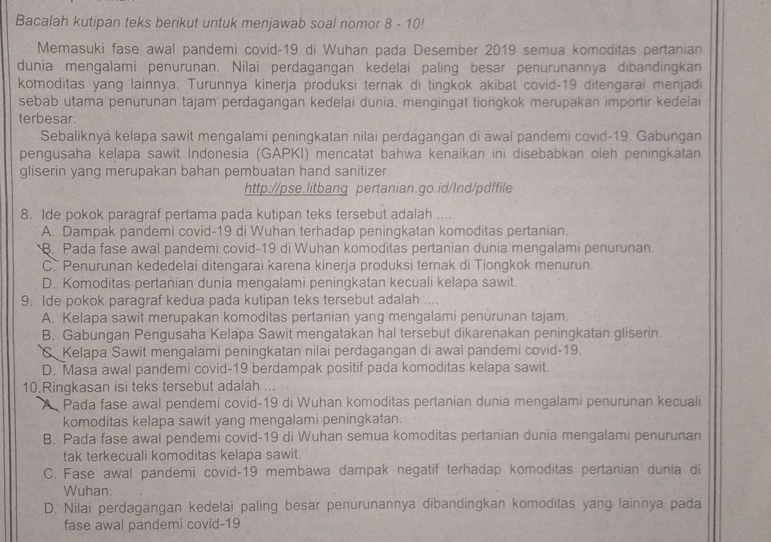 Bacalah kutipan teks berikut untuk menjawab soal nomor 8 - 10!
Memasuki fase awal pandemi covid-19 di Wuhan pada Desember 2019 semua komoditas pertanian
dunia mengalami penurunan. Nilai perdagangan kedelai paling besar penurunannya dibandingkan
komoditas yang lainnya. Turunnya kinerja produksi ternak di tingkok akibat covid-19 ditengarai menjadi
sebab utama penurunan tajam perdagangan kedelai dunia, mengingat tiongkok merupakan importir kedelai
terbesar.
Sebaliknya kelapa sawit mengalami peningkatan nilai perdagangan di awal pandemi covid-19. Gabungan
pengusaha kelapa sawit Indonesia (GAPKI) mencatat bahwa kenaikan ini disebabkan oleh peningkatan
gliserin yang merupakan bahan pembuatan hand sanitizer.
http://pse.litbang pertanian.go.id/lnd/pdffile
8. Ide pokok paragraf pertama pada kutipan teks tersebut adalah ....
A. Dampak pandemi covid-19 di Wuhan terhadap peningkatan komoditas pertanian.
B. Pada fase awal pandemi covid-19 di Wuhan komoditas pertanian dunia mengalami penurunan.
C. Penurunan kededelai ditengarai karena kinerja produksi ternak di Tiongkok menurun.
D. Komoditas pertanian dunia mengalami peningkatan kecuali kelapa sawit.
9. Ide pokok paragraf kedua pada kutipan teks tersebut adalah ....
A. Kelapa sawit merupakan komoditas pertanian yang mengalami penurunan tajam.
B. Gabungan Pengusaha Kelapa Sawit mengatakan hal tersebut dikarenakan peningkatan gliserin.
C Kelapa Sawit mengalami peningkatan nilai perdagangan di awal pandemi covid-19.
D. Masa awal pandemi covid-19 berdampak positif pada komoditas kelapa sawit.
10.Ringkasan isi teks tersebut adalah ...
A Pada fase awal pendemi covid-19 di Wuhan komoditas pertanian dunia mengalami penurunan kecuali
komoditas kelapa sawit yang mengalami peningkatan.
B. Pada fase awal pendemi covid-19 di Wuhan semua komoditas pertanian dunia mengalami penurunan
tak terkecuali komoditas kelapa sawit.
C. Fase awal pandemi covid-19 membawa dampak negatif terhadap komoditas pertanian dunia di
Wuhan.
D. Nilai perdagangan kedelai paling besar penurunannya dibandingkan komoditas yang lainnya pada
fase awal pandemi covid-19