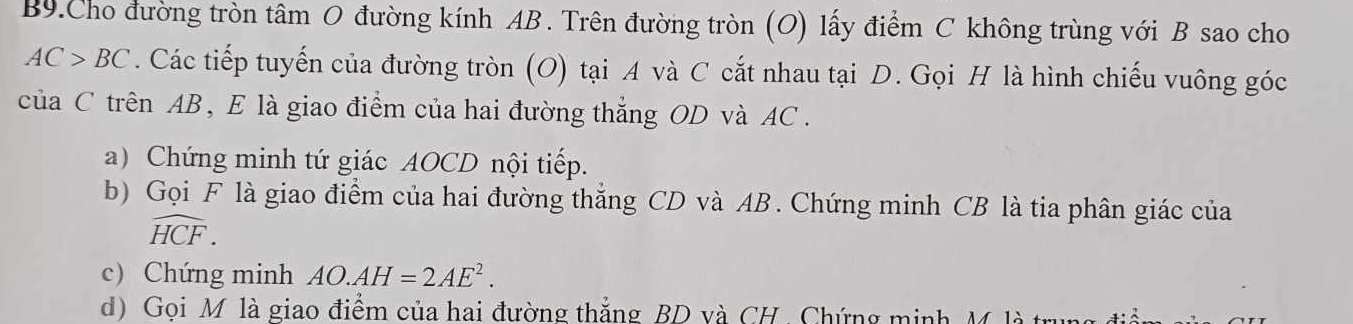 B9.Cho đường tròn tâm O đường kính AB. Trên đường tròn (O) lấy điểm C không trùng với B sao cho
AC>BC. Các tiếp tuyến của đường tròn (O) tại A và C cắt nhau tại D. Gọi H là hình chiếu vuông góc
của C trên AB, E là giao điểm của hai đường thẳng OD và AC. 
a) Chứng minh tứ giác AOCD nội tiếp. 
b) Gọi F là giao điểm của hai đường thăng CD và AB. Chứng minh CB là tia phân giác của
widehat HCF. 
c) Chứng minh AO.AH=2AE^2. 
d) Goi M là giao điểm của hai đường thắng BD và CH. Chứng minh M