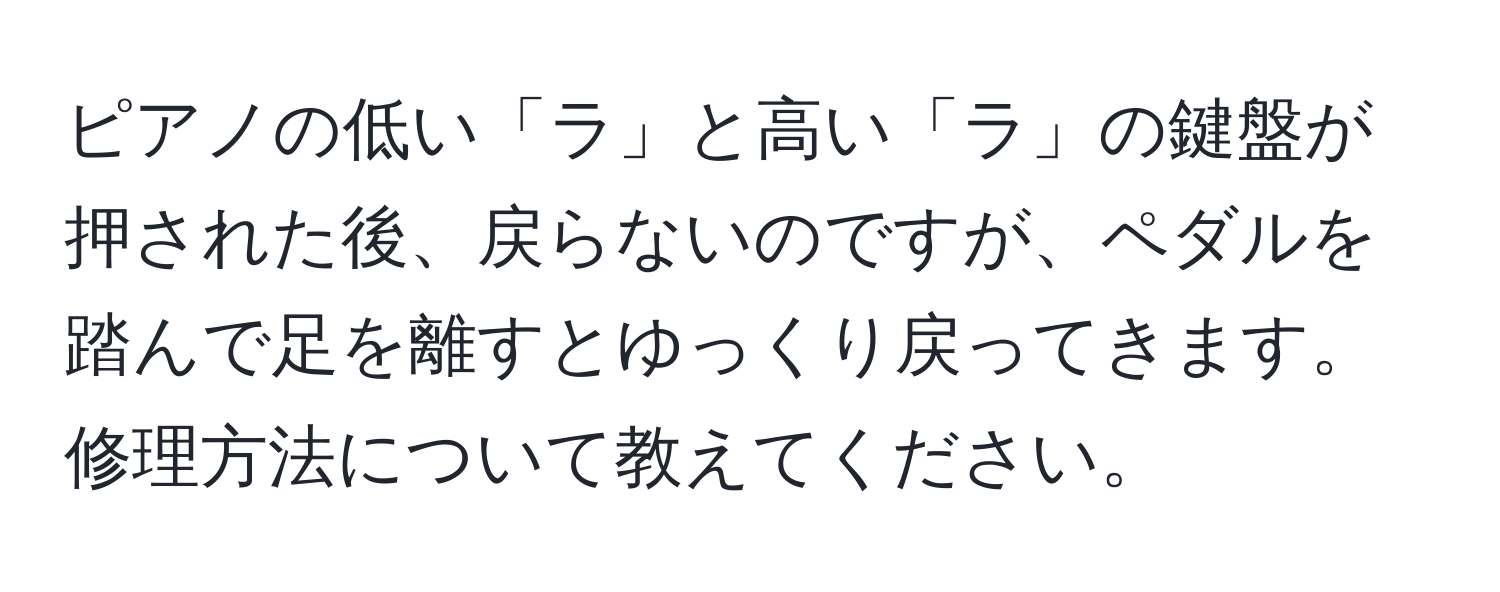 ピアノの低い「ラ」と高い「ラ」の鍵盤が押された後、戻らないのですが、ペダルを踏んで足を離すとゆっくり戻ってきます。修理方法について教えてください。