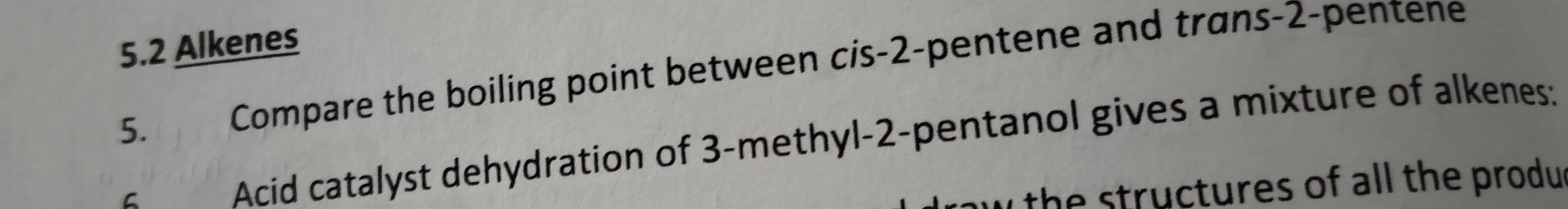 5.2 Alkenes 
5. Compare the boiling point between cis -2 -pentene and trans -2 -pentene 
C Acid catalyst dehydration of 3 -methyl -2 -pentanol gives a mixture of alkenes: 
w the structures of all the produ