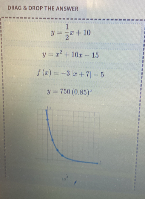 DRAG & DROP THE ANSWER
y= 1/2 x+10
y=x^2+10x-15
f(x)=-3|x+7|-5
y=750(0.85)^x
10