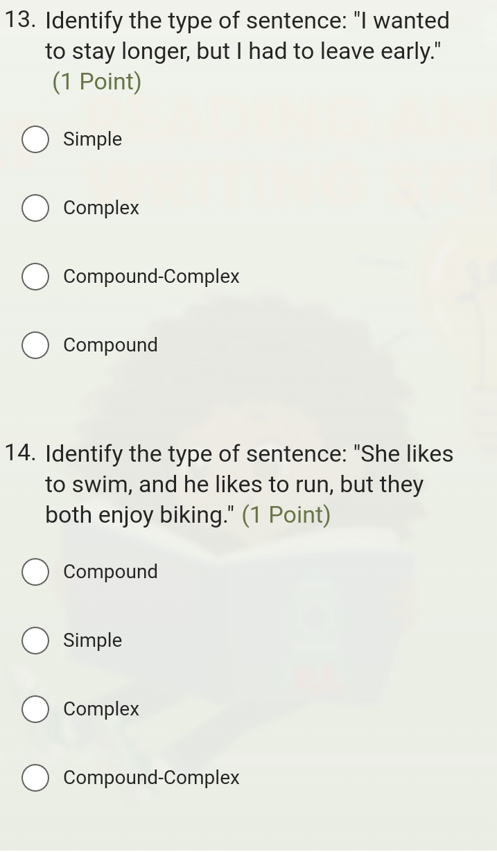 Identify the type of sentence: "I wanted
to stay longer, but I had to leave early."
(1 Point)
Simple
Complex
Compound-Complex
Compound
14. Identify the type of sentence: "She likes
to swim, and he likes to run, but they
both enjoy biking." (1 Point)
Compound
Simple
Complex
Compound-Complex