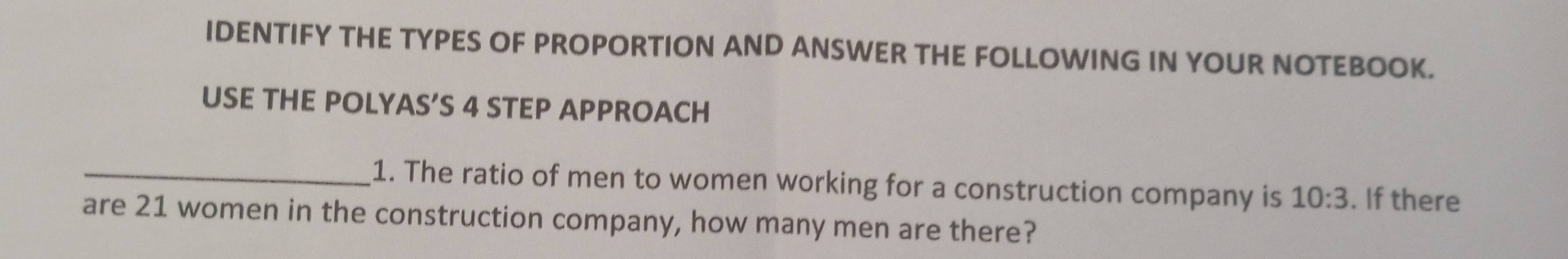 IDENTIFY THE TYPES OF PROPORTION AND ANSWER THE FOLLOWING IN YOUR NOTEBOOK. 
USE THE POLYAS’S 4 STEP APPROACH 
_1. The ratio of men to women working for a construction company is 10:3. If there 
are 21 women in the construction company, how many men are there?