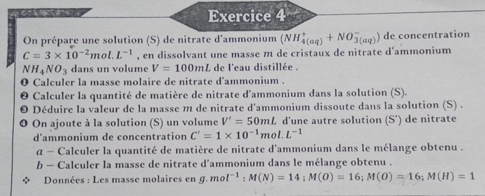 On prépare une solution (S) de nitrate d’ammonium (NH_(4(aq))^++NO_(3(aq))^-) de concentration
C=3* 10^(-2)mol.L^(-1) , en dissolvant une masse m de cristaux de nitrate d'ammonium
NH_4NO_3 dans un volume V=100mL de l'eau distillée . 
0 Calculer la masse molaire de nitrate d'ammonium . 
❷ Calculer la quantité de matière de nitrate d'ammonium dans la solution (S). 
© Déduire la valeur de la masse m de nitrate d’ammonium dissoute dans la solution (S) . 
❹ On ajoute à la solution (S) un volume V'=50mL d’une autre solution (S’) de nitrate 
d’ammonium de concentration C'=1* 10^(-1)mol.L^(-1)
α ~ Calculer la quantité de matière de nitrate d'ammonium dans le mélange obtenu . 
b - Calculer la masse de nitrate d’ammonium dans le mélange obtenu . 
Données : Les masse molaires en g.mol^(-1):M(N)=14; M(O)=16; M(O)=16; M(H)=1