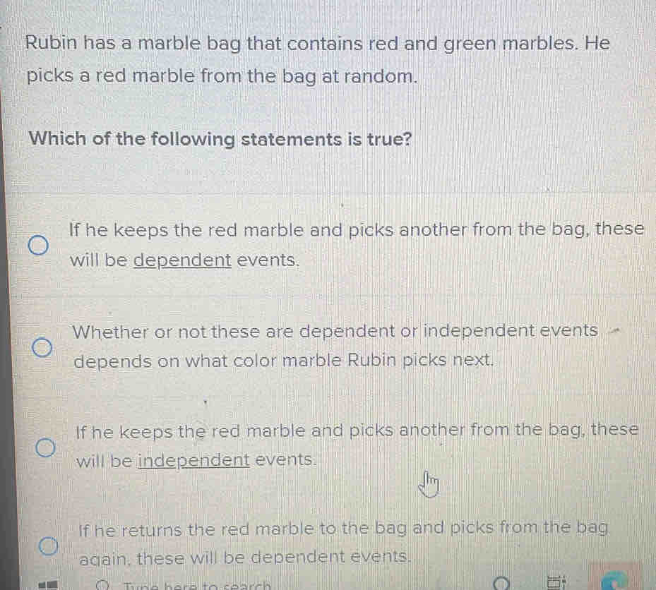 Rubin has a marble bag that contains red and green marbles. He
picks a red marble from the bag at random.
Which of the following statements is true?
If he keeps the red marble and picks another from the bag, these
will be dependent events.
Whether or not these are dependent or independent events
depends on what color marble Rubin picks next.
If he keeps the red marble and picks another from the bag, these
will be independent events.
If he returns the red marble to the bag and picks from the bag
again, these will be dependent events.