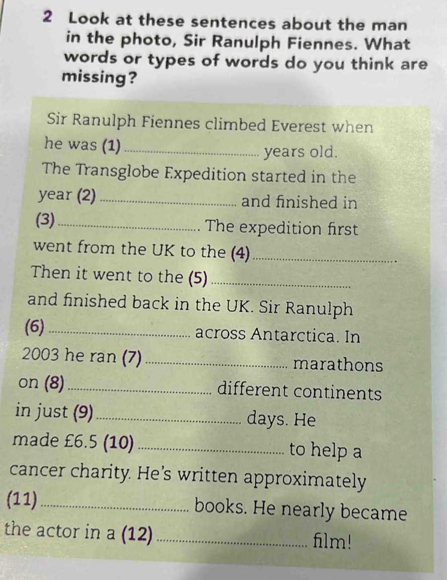 Look at these sentences about the man 
in the photo, Sir Ranulph Fiennes. What 
words or types of words do you think are 
missing? 
Sir Ranulph Fiennes climbed Everest when 
he was (1)_ 
years old. 
The Transglobe Expedition started in the 
year (2) _and finished in 
(3)_ The expedition first 
went from the UK to the (4)_ 
Then it went to the (5)_ 
and finished back in the UK. Sir Ranulph 
(6)_ across Antarctica. In 
2003 he ran (7)_ marathons 
on (8) _different continents 
in just (9)_ days. He 
made £6.5 (10) _ to help a 
cancer charity. He’s written approximately 
(11)_ books. He nearly became 
the actor in a (12) _film!