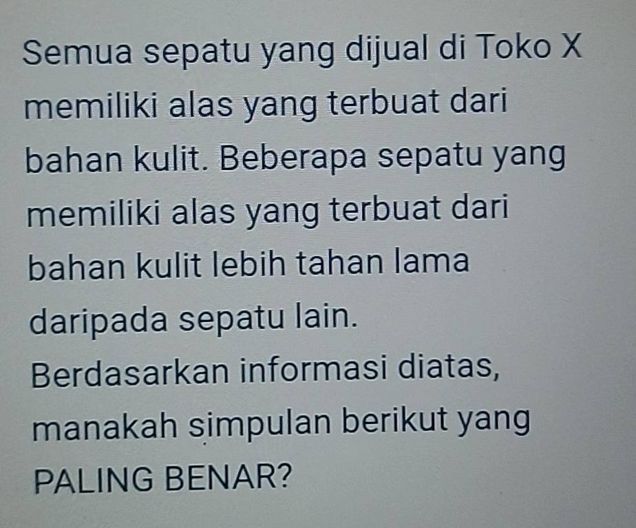 Semua sepatu yang dijual di Toko X
memiliki alas yang terbuat dari 
bahan kulit. Beberapa sepatu yang 
memiliki alas yang terbuat dari 
bahan kulit lebih tahan lama 
daripada sepatu lain. 
Berdasarkan informasi diatas, 
manakah simpulan berikut yang 
PALING BENAR?