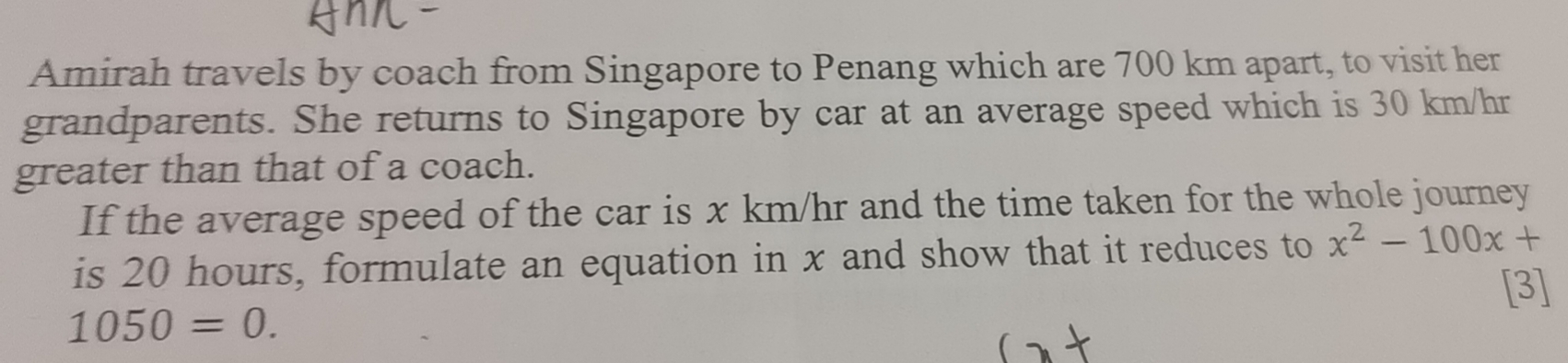 Amirah travels by coach from Singapore to Penang which are 700 km apart, to visit her 
grandparents. She returns to Singapore by car at an average speed which is 30 km/hr
greater than that of a coach. 
If the average speed of the car is x km/hr and the time taken for the whole journey 
is 20 hours, formulate an equation in x and show that it reduces to x^2-100x+
[3]
1050=0.