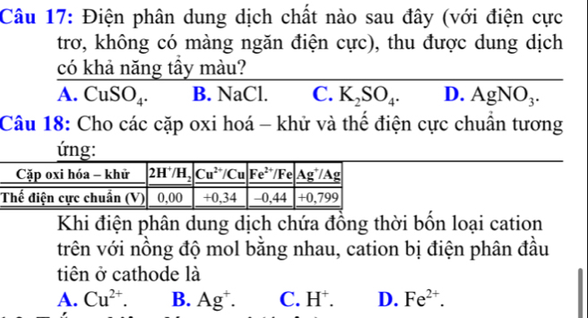 Điện phân dung dịch chất nào sau đây (với điện cực
trơ, không có màng ngăn điện cực), thu được dung dịch
có khả năng tầy màu?
a.CuSO_4. B. NaCl. C. K_2SO_4. D. AgNO_3.
Câu 18: Cho các cặp oxi hoá - khử và thể điện cực chuẩn tương
ứng:
Khi điện phân dung dịch chứa đồng thời bốn loại cation
trên với nồng độ mol bằng nhau, cation bị điện phân đầu
tiên ở cathode là
A. Cu^(2+). B. Ag^+. C. H^+. D. Fe^(2+).