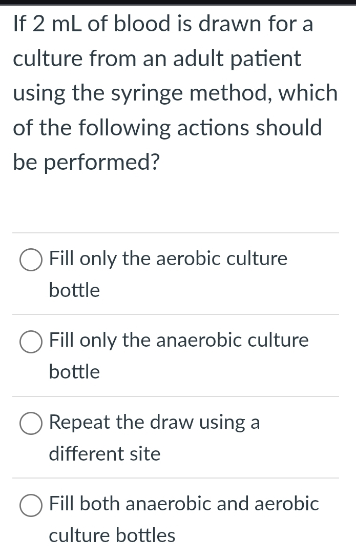 If 2 mL of blood is drawn for a
culture from an adult patient
using the syringe method, which
of the following actions should
be performed?
Fill only the aerobic culture
bottle
Fill only the anaerobic culture
bottle
Repeat the draw using a
different site
Fill both anaerobic and aerobic
culture bottles