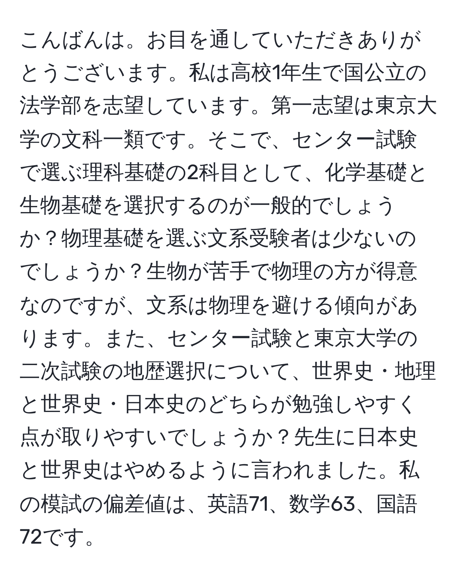 こんばんは。お目を通していただきありがとうございます。私は高校1年生で国公立の法学部を志望しています。第一志望は東京大学の文科一類です。そこで、センター試験で選ぶ理科基礎の2科目として、化学基礎と生物基礎を選択するのが一般的でしょうか？物理基礎を選ぶ文系受験者は少ないのでしょうか？生物が苦手で物理の方が得意なのですが、文系は物理を避ける傾向があります。また、センター試験と東京大学の二次試験の地歴選択について、世界史・地理と世界史・日本史のどちらが勉強しやすく点が取りやすいでしょうか？先生に日本史と世界史はやめるように言われました。私の模試の偏差値は、英語71、数学63、国語72です。