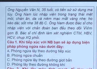 Ông Nguyễn Văn N, 35 tuổi, có tiền sử sử dụng ma
túy. Ông Nam lúc nhập viện trong trạng thái mệt
mỏi, chán ăn, da và niêm mạc mắt vàng nhẹ; ho
kéo dài; sốt nhẹ 38 độ C. Ông Nam được Bác sĩ cho
nhập viện với chần đoán ban đầu theo dõi Viêm
gan B. Bác sĩ chỉ định làm xét nghiệm CTM, HBV,
HCV, chụp XQ phổi.
Câu 1. Khi tiếp xúc với NB bạn sẽ áp dụng biện
pháp phòng ngừa nào dưới đây:
A. Phòng ngừa lây theo đường tiếp xúc
B. Phòng ngừa chuẩn
C. Phòng ngừa lây theo đường giọt bắn
D. Phòng lây theo đường không khí