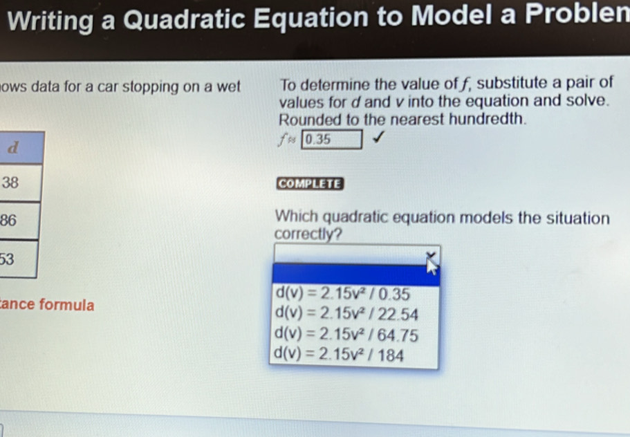 Writing a Quadratic Equation to Model a Problen
nows data for a car stopping on a wet To determine the value of f, substitute a pair of
values for d and v into the equation and solve.
Rounded to the nearest hundredth.
fapprox 0.35
3 COmPLEte
8
Which quadratic equation models the situation
correctly?
5
d(v)=2.15v^2/0.35
ance formula
d(v)=2.15v^2/22.54
d(v)=2.15v^2/64.75
d(v)=2.15v^2/184