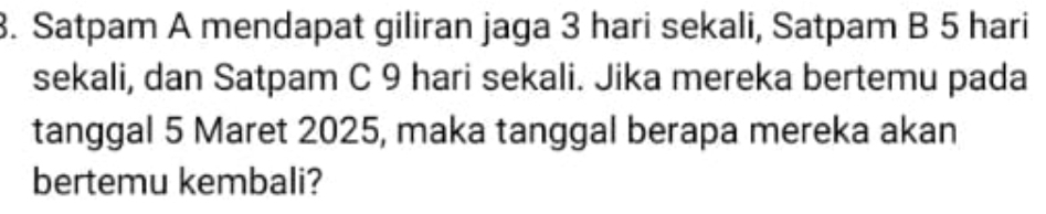 Satpam A mendapat giliran jaga 3 hari sekali, Satpam B 5 hari 
sekali, dan Satpam C 9 hari sekali. Jika mereka bertemu pada 
tanggal 5 Maret 2025, maka tanggal berapa mereka akan 
bertemu kembali?