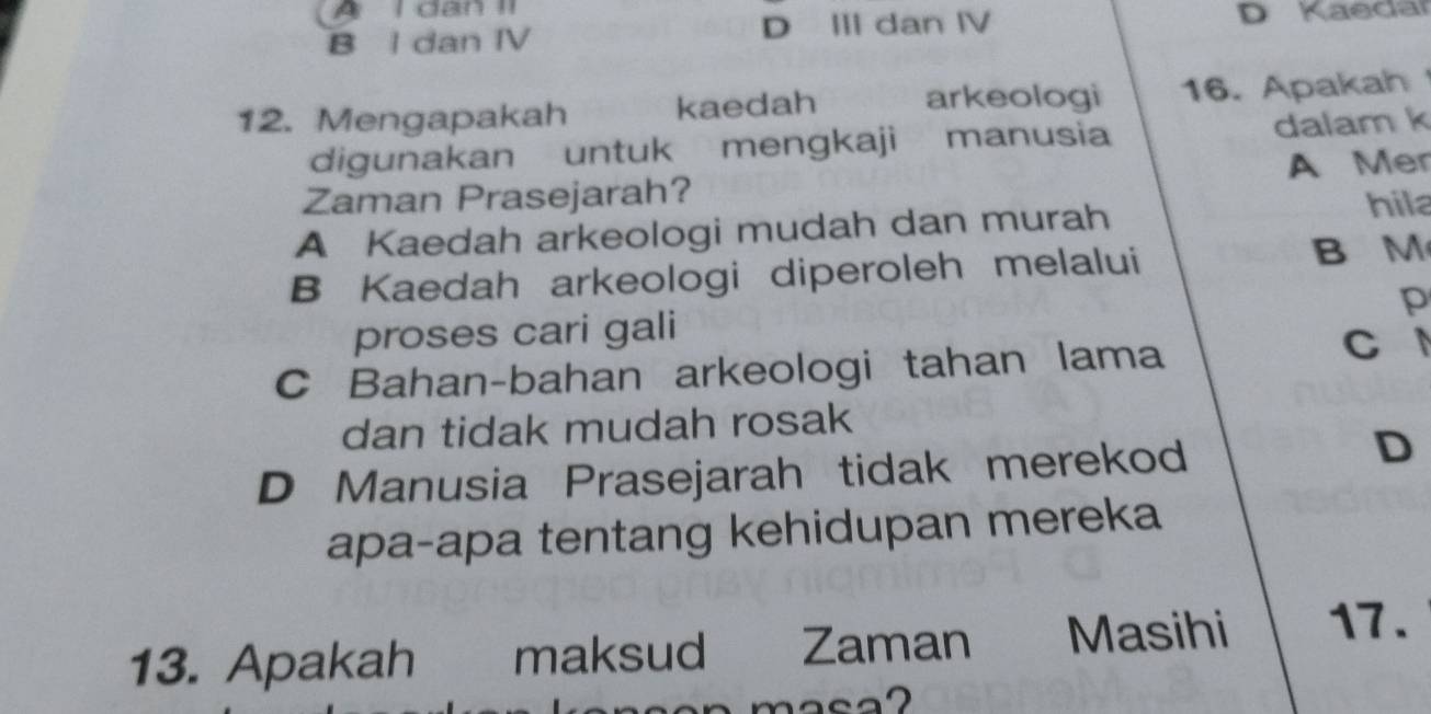 A I dan II
B I dan IV D II dan ⅣV
D Kaedar
12. Mengapakah kaedah arkeologi 16. Apakah
digunakan untuk mengkaji manusia dalam k
Zaman Prasejarah? A Mer
A Kaedah arkeologi mudah dan murah
hil
B Kaedah arkeologi diperoleh melalui
B M
proses cari gali p
C Bahan-bahan arkeologi tahan lama
C 
dan tidak mudah rosak
D Manusia Prasejarah tidak merekod
D
apa-apa tentang kehidupan mereka
13. Apakah maksud Zaman Masihi 17.