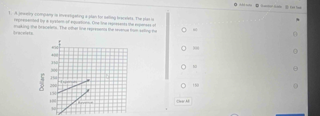 Add note Quaestion Quade Exit Test
1. A jeweiry company is investigating a plan for selling bracelets. The plan is
represented by a system of equations. One line represents the expenses of
making the bracelets. The other line represents the revenue from selling the 60
bracelets.
300
50
150
Clear All