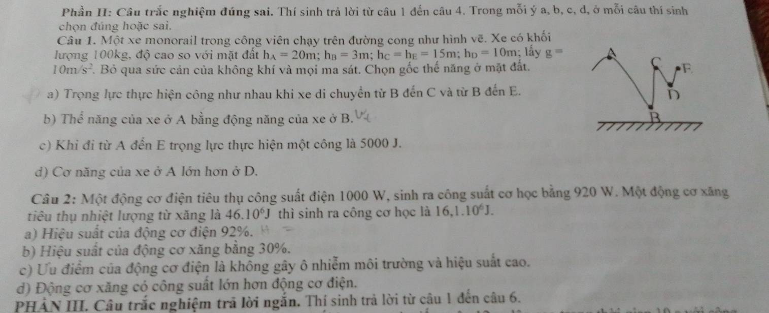 Phần II: Câu trắc nghiệm đúng sai. Thí sinh trả lời từ câu 1 đến câu 4. Trong mỗi ý a, b, c, d, ở mỗi câu thí sinh
chọn đúng hoặc sai.
Câu 1. Một xe monorail trong công viên chạy trên đường cong như hình vẽ. Xe có khối
lượng 100kg, độ cao so với mặt đất h_A=20m;h_B=3m;h_C=h_E=15m;h_D=10m; lấy g=
C
10m/s^2.. Bỏ qua sức cản của không khí và mọi ma sát. Chọn gốc thế năng ở mặt đất. F
a) Trọng lực thực hiện công như nhau khi xe di chuyển từ B đến C và từ B đến E.
D
b) Thể năng của xe ở A bằng động năng của xe ở B. B
c) Khi đi từ A đến E trọng lực thực hiện một công là 5000 J.
d) Cơ năng của xe ở A lớn hơn ở D.
Câu 2: Một động cơ điện tiêu thụ công suất điện 1000 W, sinh ra công suất cơ học bằng 920 W. Một động cơ xăng
tiêu thụ nhiệt lượng từ xăng là 46.10^6J thì sinh ra công cơ học là 16,1.10^6J.
a) Hiệu suất của động cơ điện 92%.
b) Hiệu suất của động cơ xăng bằng 30%.
c) Ưu điểm của động cơ điện là không gây ô nhiễm môi trường và hiệu suất cao.
d) Động cơ xăng có công suất lớn hơn động cơ điện.
PHẢN III. Câu trắc nghiệm trã lời ngắn. Thị sinh trả lời từ câu 1 đến câu 6.