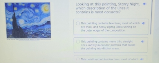 Looking at this painting, Starry Night, 
which description of the lines it
contains is most accurate?
This painting contains few lines, most of which 
are thick, and heavy zigzag lines running on
the outer edges of the composition.
This painting contains many thin, straight
lines, mostly in circular patterns that divide
the painting into distinct areas.
This paintina contains few lines. most of which