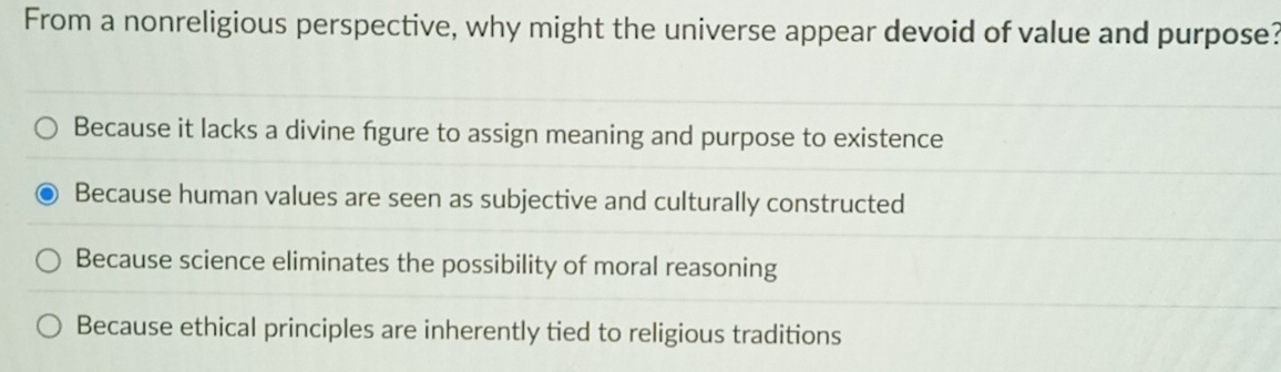 From a nonreligious perspective, why might the universe appear devoid of value and purpose?
Because it lacks a divine figure to assign meaning and purpose to existence
Because human values are seen as subjective and culturally constructed
Because science eliminates the possibility of moral reasoning
Because ethical principles are inherently tied to religious traditions