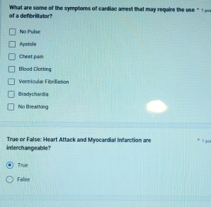 What are some of the symptoms of cardiac arrest that may require the use * 1 
of a defbrillator?
No Pulse
Aystole
Chest pain
Blood Clotting
Ventricular Fibrillation
Bradychardia
No Breathing
True or False: Heart Attack and Myocardial Infarction are 1 go
interchangeable?
True
False