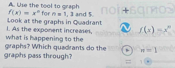 Use the tool to graph
f(x)=x^n for n=1, 3 and 5. 
Look at the graphs in Quadrant 
I. As the exponent increases,
f(x)=x^n
what is happening to the 
graphs? Which quadrants do the n=1
graphs pass through? 
1