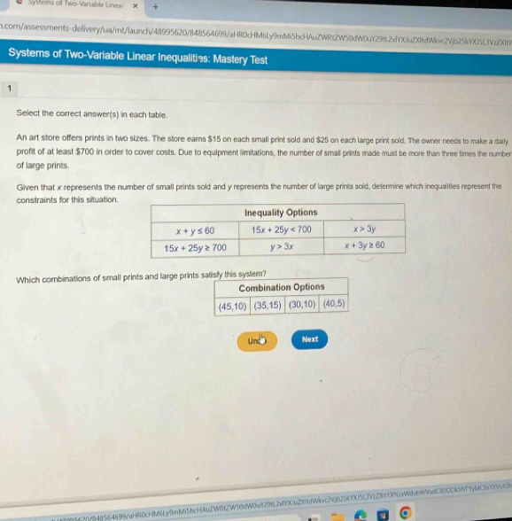 Systerns of Two-Variable Linear
m.corn/assessments-delivery/ua/mt/launch/48995620/848564699/aHR0cHM6Ly9mMi5hcHAuZWRtZW50dW0uY29tL2xfYXiuZX1tdWkc2Vjb25kYX15f3VzZX1t
Systems of Two-Variable Linear Inequalities: Mastery Test
1
Select the correct answer(s) in each table.
An art store offers prints in two sizes. The store earns $15 on each small print sold and $25 on each large print sold. The owner needs to make a daily
profit of at least $700 in order to cover costs. Due to equipment limitations, the number of small prints made must be more than three times the number
of large prints.
Given that x represents the number of small prints sold and y represents the number of large prints sold, determine which inequalities represent the
constraints for this situation.
Which combinations of small prints and large printsfy this system?
Und Next
95f20Yf]48564699/aHRDcHM6Ly9mM5hcHAuZWRtZW50dW0uY29t2xfYXuZX01dWvc2Vjb25iYX5LJVuD0YXNcWdubWVudCl0ODk5NTyMC51X4t2h