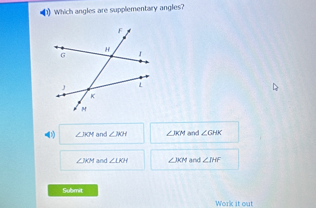 Which angles are supplementary angles?
D) ∠ JKM and ∠ JKH ∠ JKM and ∠ GHK
∠ JKM and ∠ LKH ∠ JKM and ∠ IHF
Submit
Work it out