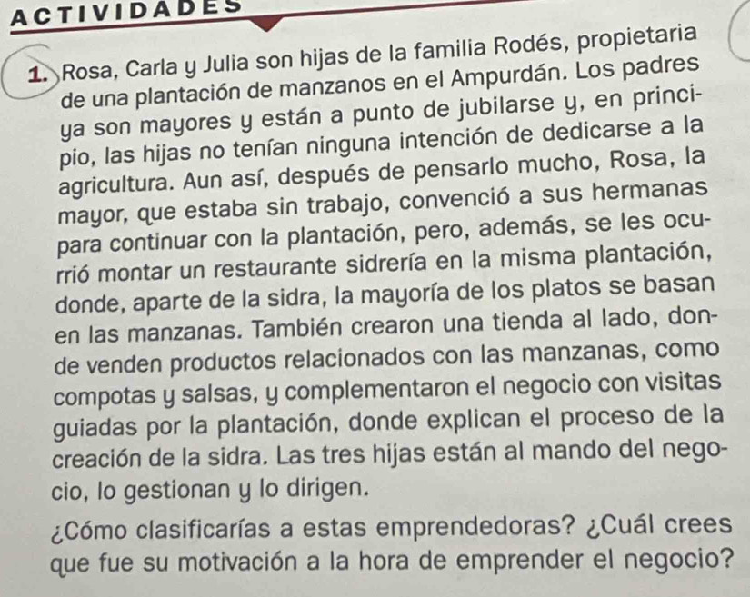 ACTIVIDADES 
1. Rosa, Carla y Julia son hijas de la familia Rodés, propietaria 
de una plantación de manzanos en el Ampurdán. Los padres 
ya son mayores y están a punto de jubilarse y, en princi- 
pio, las hijas no tenían ninguna intención de dedicarse a la 
agricultura. Aun así, después de pensarlo mucho, Rosa, la 
mayor, que estaba sin trabajo, convenció a sus hermanas 
para continuar con la plantación, pero, además, se les ocu- 
rrió montar un restaurante sidrería en la misma plantación, 
donde, aparte de la sidra, la mayoría de los platos se basan 
en las manzanas. También crearon una tienda al lado, don- 
de venden productos relacionados con las manzanas, como 
compotas y salsas, y complementaron el negocio con visitas 
guiadas por la plantación, donde explican el proceso de la 
creación de la sidra. Las tres hijas están al mando del nego- 
cio, lo gestionan y lo dirigen. 
¿Cómo clasificarías a estas emprendedoras? ¿Cuál crees 
que fue su motivación a la hora de emprender el negocio?