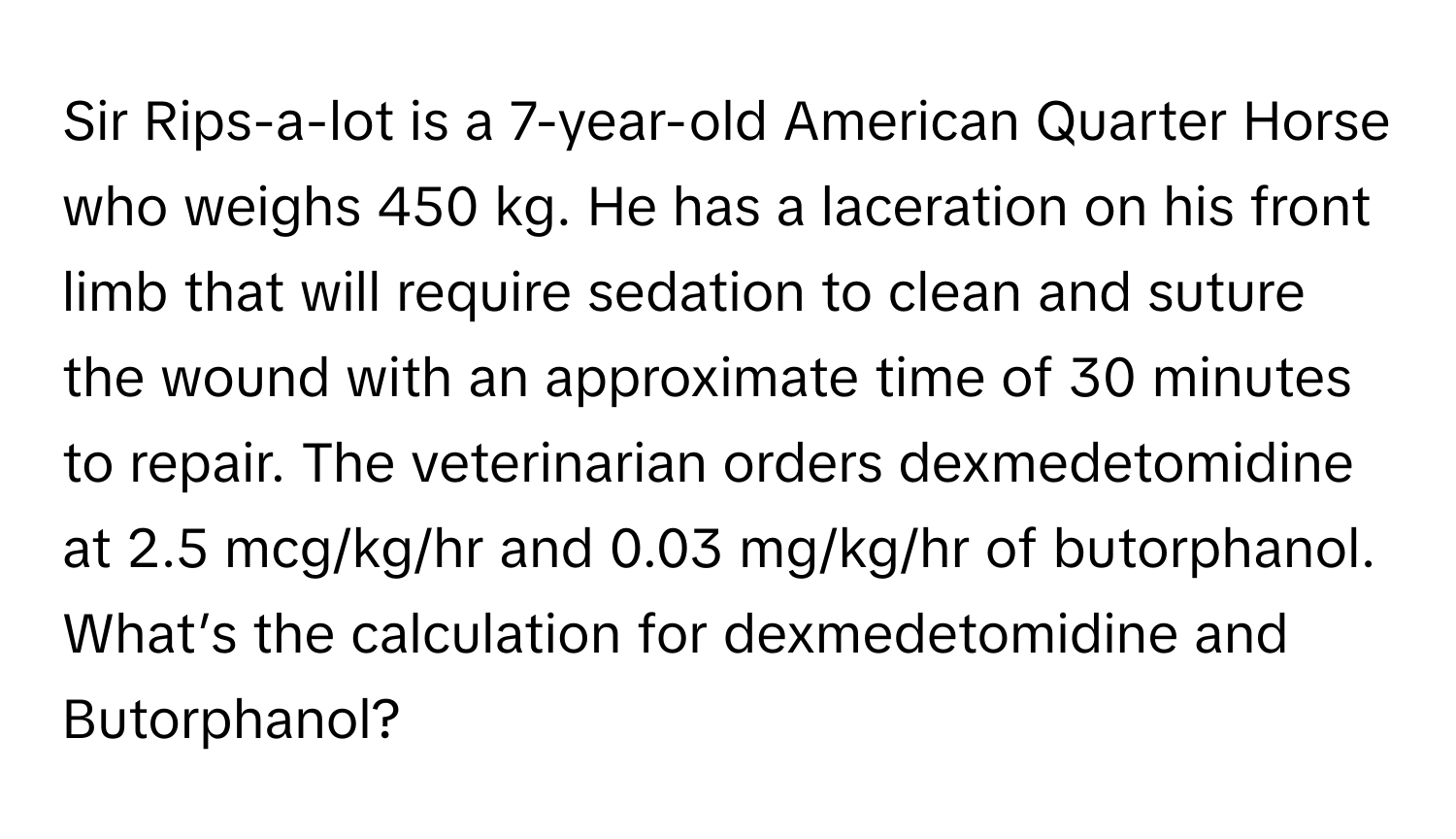 Sir Rips-a-lot is a 7-year-old American Quarter Horse who weighs 450 kg. He has a laceration on his front limb that will require sedation to clean and suture the wound with an approximate time of 30 minutes to repair. The veterinarian orders dexmedetomidine at 2.5 mcg/kg/hr and 0.03 mg/kg/hr of butorphanol.

What’s the calculation for dexmedetomidine and Butorphanol?