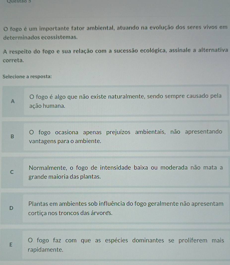 fogo é um importante fator ambiental, atuando na evolução dos seres vivos em
determinados ecossistemas.
A respeito do fogo e sua relação com a sucessão ecológica, assinale a alternativa
correta.
Selecione a resposta:
O fogo é algo que não existe naturalmente, sendo sempre causado pela
A
ação humana.
B O fogo ocasiona apenas prejuízos ambientais, não apresentando
vantagens para o ambiente.
C Normalmente, o fogo de intensidade baixa ou moderada não mata a
grande maioria das plantas.
Plantas em ambientes sob influência do fogo geralmente não apresentam
D
cortiça nos troncos das árvores.
E O fogo faz com que as espécies dominantes se proliferem mais
rapidamente.