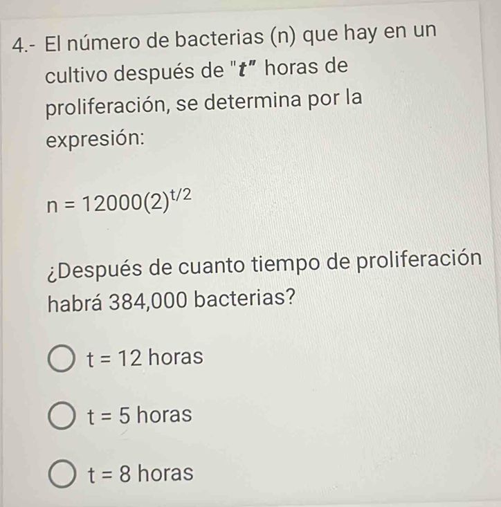 4.- El número de bacterias (n) que hay en un
cultivo después de "t" horas de
proliferación, se determina por la
expresión:
n=12000(2)^t/2
¿Después de cuanto tiempo de proliferación
habrá 384,000 bacterias?
t=12 horas
t=5 horas
t=8 horas