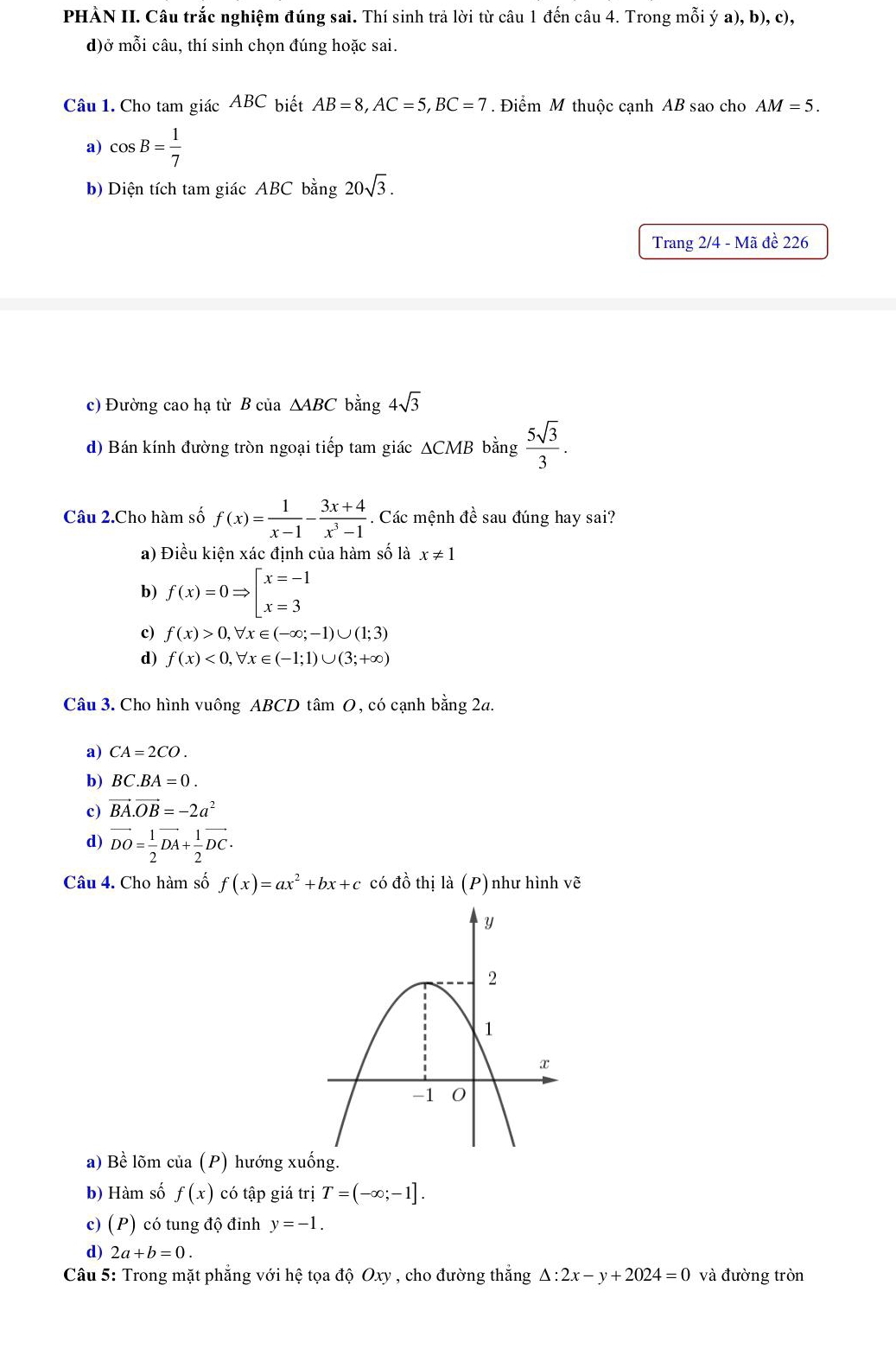 PHÀN II. Câu trắc nghiệm đúng sai. Thí sinh trả lời từ câu 1 đến câu 4. Trong mỗi ý a), b), c),
d)ở mỗi câu, thí sinh chọn đúng hoặc sai.
Câu 1. Cho tam giác ABC biết AB=8,AC=5,BC=7. Điểm M thuộc cạnh AB sao cho AM=5.
a) cos B= 1/7 
b) Diện tích tam giác ABC bằng 20sqrt(3).
Trang 2/4 - Mã đề 226
c) Đường cao hạ từ B của △ ABC bằng 4sqrt(3)
d) Bán kính đường tròn ngoại tiếp tam giác ΔCMB bằng  5sqrt(3)/3 .
Câu 2.Cho hàm số f(x)= 1/x-1 - (3x+4)/x^3-1  Các mệnh đề sau đúng hay sai?
a) Điều kiện xác định của hàm số là x!= 1
b) f(x)=0Rightarrow beginarrayl x=-1 x=3endarray.
c) f(x)>0,forall x∈ (-∈fty ;-1)∪ (1;3)
d) f(x)<0,forall x∈ (-1;1)∪ (3;+∈fty )
Câu 3. Cho hình vuông ABCD tâm O, có cạnh bằng 2a.
a) CA=2CO.
b) BC.BA=0.
c) vector BA.vector OB=-2a^2
d) vector DO= 1/2 vector DA+ 1/2 vector DC.
Câu 4. Cho hàm số f(x)=ax^2+bx+c có đồ thị |a(P) như hình vẽ
a) Bề lõm của (P) hướng xu
b) Hàm số f(x) có tập giá trị T=(-∈fty ;-1].
c) (P) có tung độ đỉnh y=-1.
d) 2a+b=0.
Câu 5: Trong mặt phẳng với hệ tọa độ Oxy , cho đường thắng △ :2x-y+2024=0 và đường tròn