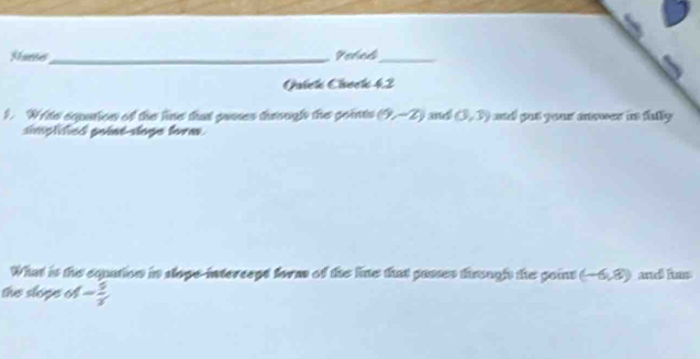 Starse_ Vehed_ 
Gaiek Check 42 
1. Writs equation of the line that gaoes through the goints (9,-2) and (3,3) ad gut your answer in fally . 
simplified point-sloge form. 
What is thie equation in stope-intercept form of the line that passes tirought the point (-6,8) and has 
the slope of - 5/7 